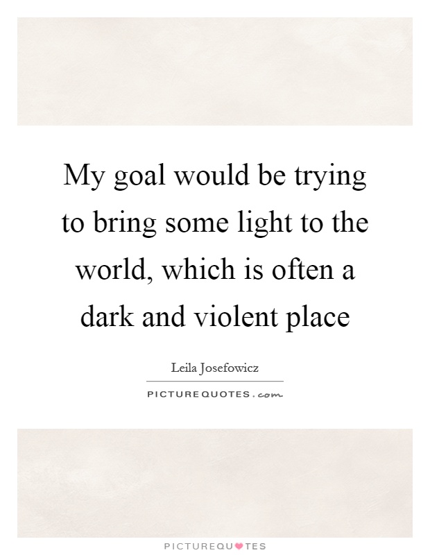 My goal would be trying to bring some light to the world, which is often a dark and violent place Picture Quote #1