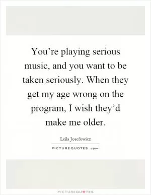 You’re playing serious music, and you want to be taken seriously. When they get my age wrong on the program, I wish they’d make me older Picture Quote #1