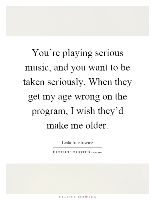 You're playing serious music, and you want to be taken seriously. When they get my age wrong on the program, I wish they'd make me older Picture Quote #1