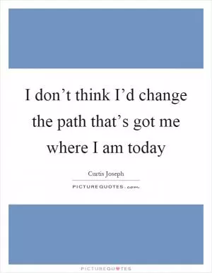 I don’t think I’d change the path that’s got me where I am today Picture Quote #1