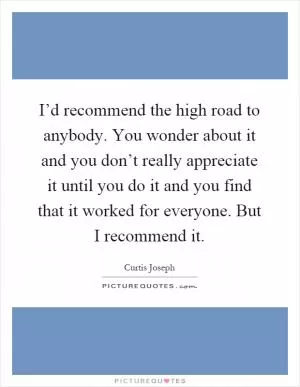 I’d recommend the high road to anybody. You wonder about it and you don’t really appreciate it until you do it and you find that it worked for everyone. But I recommend it Picture Quote #1