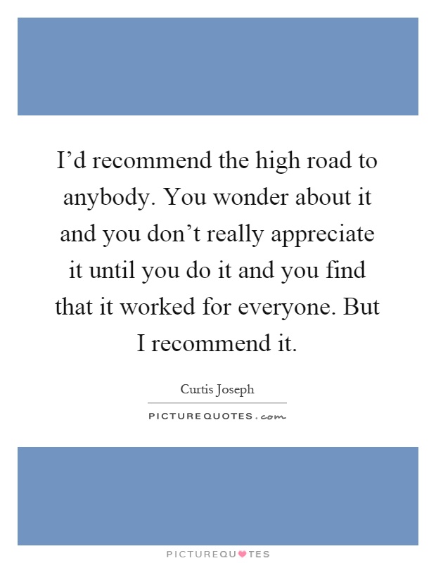 I'd recommend the high road to anybody. You wonder about it and you don't really appreciate it until you do it and you find that it worked for everyone. But I recommend it Picture Quote #1
