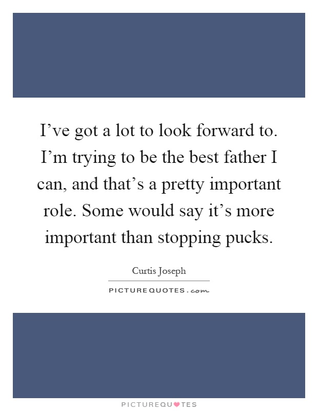 I've got a lot to look forward to. I'm trying to be the best father I can, and that's a pretty important role. Some would say it's more important than stopping pucks Picture Quote #1