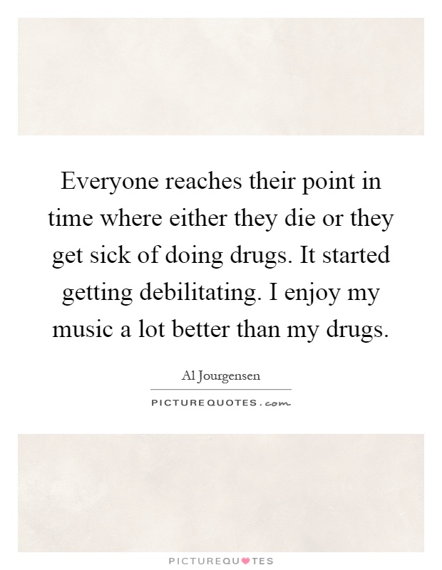 Everyone reaches their point in time where either they die or they get sick of doing drugs. It started getting debilitating. I enjoy my music a lot better than my drugs Picture Quote #1