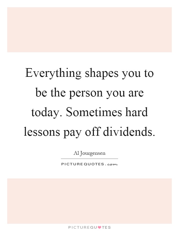 Everything shapes you to be the person you are today. Sometimes hard lessons pay off dividends Picture Quote #1