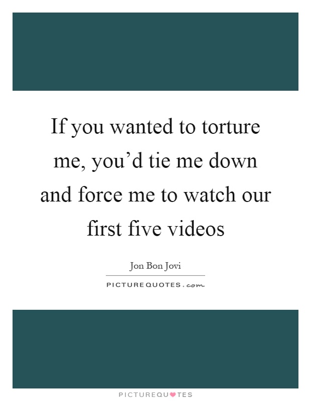 If you wanted to torture me, you'd tie me down and force me to watch our first five videos Picture Quote #1