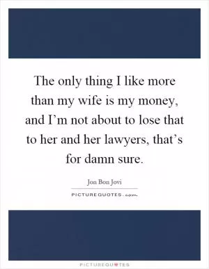 The only thing I like more than my wife is my money, and I’m not about to lose that to her and her lawyers, that’s for damn sure Picture Quote #1