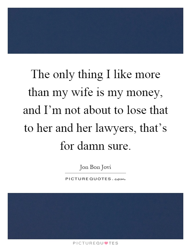 The only thing I like more than my wife is my money, and I'm not about to lose that to her and her lawyers, that's for damn sure Picture Quote #1