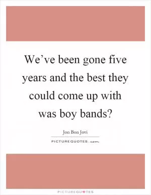 We’ve been gone five years and the best they could come up with was boy bands? Picture Quote #1