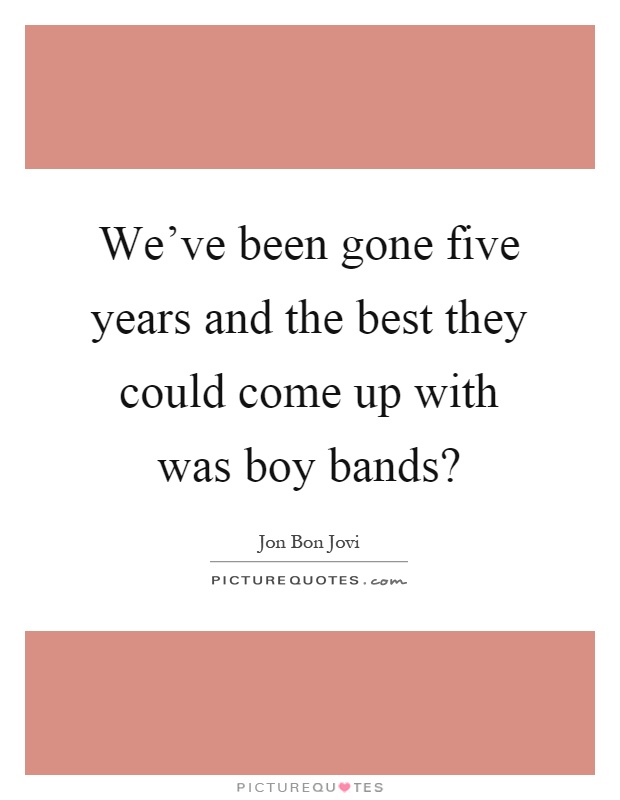 We've been gone five years and the best they could come up with was boy bands? Picture Quote #1