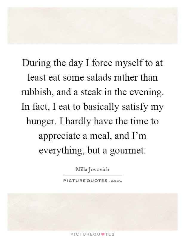 During the day I force myself to at least eat some salads rather than rubbish, and a steak in the evening. In fact, I eat to basically satisfy my hunger. I hardly have the time to appreciate a meal, and I'm everything, but a gourmet Picture Quote #1