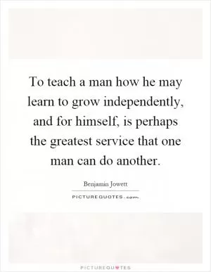 To teach a man how he may learn to grow independently, and for himself, is perhaps the greatest service that one man can do another Picture Quote #1