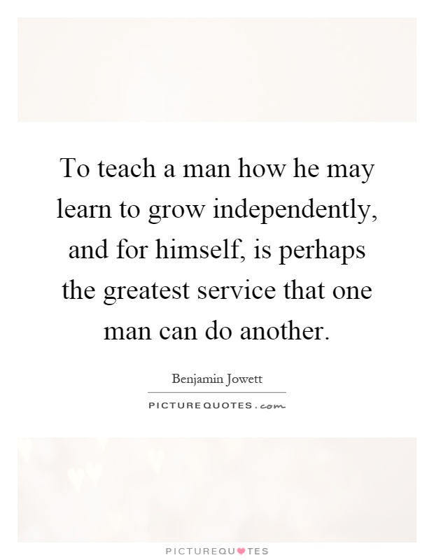 To teach a man how he may learn to grow independently, and for himself, is perhaps the greatest service that one man can do another Picture Quote #1