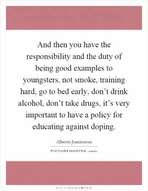 And then you have the responsibility and the duty of being good examples to youngsters, not smoke, training hard, go to bed early, don’t drink alcohol, don’t take drugs, it’s very important to have a policy for educating against doping Picture Quote #1