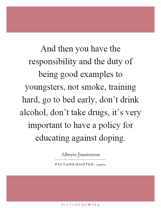And then you have the responsibility and the duty of being good examples to youngsters, not smoke, training hard, go to bed early, don't drink alcohol, don't take drugs, it's very important to have a policy for educating against doping Picture Quote #1
