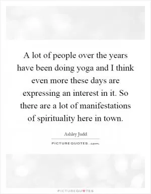 A lot of people over the years have been doing yoga and I think even more these days are expressing an interest in it. So there are a lot of manifestations of spirituality here in town Picture Quote #1