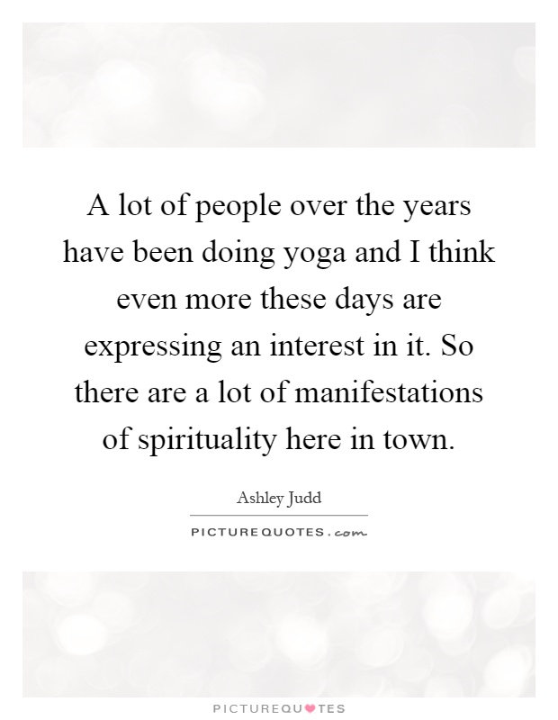 A lot of people over the years have been doing yoga and I think even more these days are expressing an interest in it. So there are a lot of manifestations of spirituality here in town Picture Quote #1