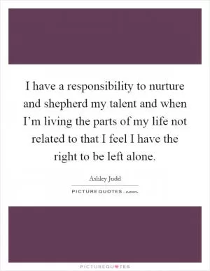 I have a responsibility to nurture and shepherd my talent and when I’m living the parts of my life not related to that I feel I have the right to be left alone Picture Quote #1