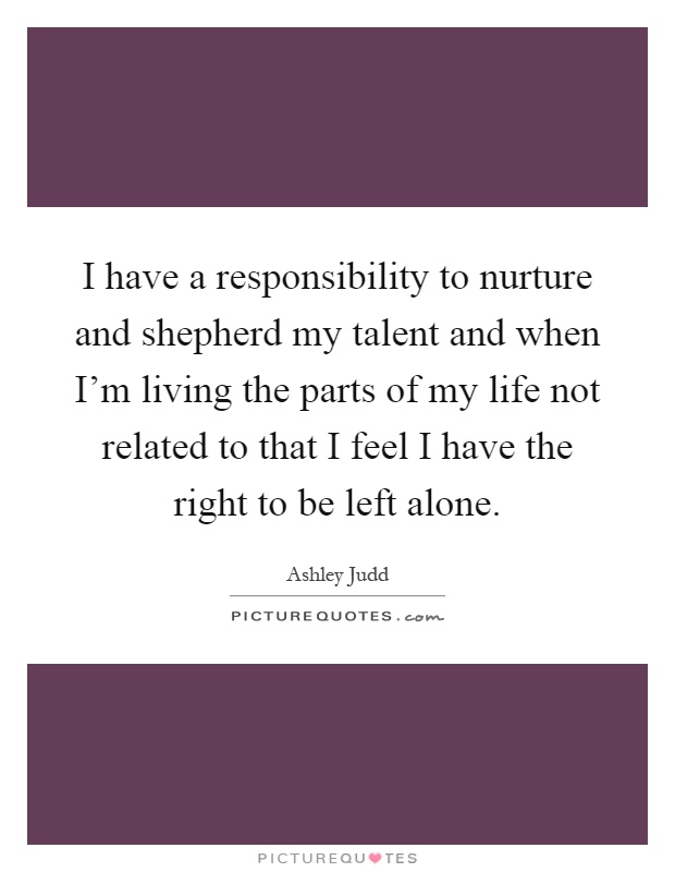 I have a responsibility to nurture and shepherd my talent and when I'm living the parts of my life not related to that I feel I have the right to be left alone Picture Quote #1
