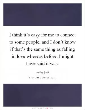 I think it’s easy for me to connect to some people, and I don’t know if that’s the same thing as falling in love whereas before, I might have said it was Picture Quote #1