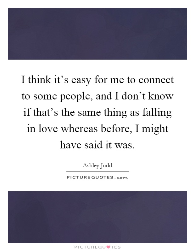 I think it's easy for me to connect to some people, and I don't know if that's the same thing as falling in love whereas before, I might have said it was Picture Quote #1
