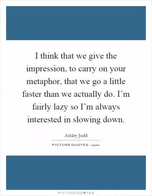 I think that we give the impression, to carry on your metaphor, that we go a little faster than we actually do. I’m fairly lazy so I’m always interested in slowing down Picture Quote #1