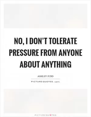 No, I don’t tolerate pressure from anyone about anything Picture Quote #1