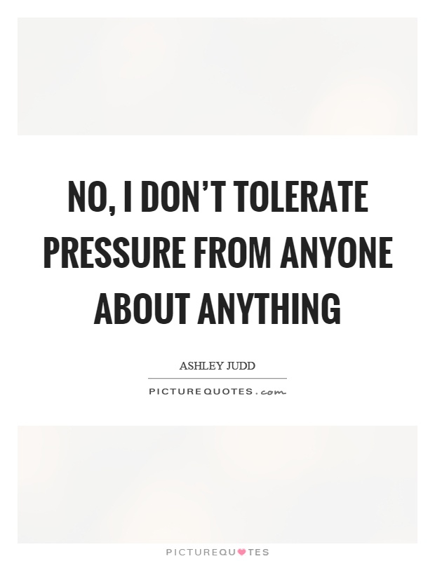 No, I don't tolerate pressure from anyone about anything Picture Quote #1