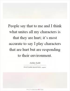 People say that to me and I think what unites all my characters is that they are hurt; it’s most accurate to say I play characters that are hurt but are responding to their environment Picture Quote #1