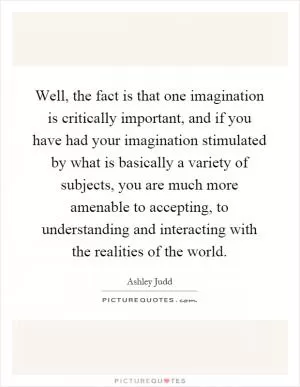 Well, the fact is that one imagination is critically important, and if you have had your imagination stimulated by what is basically a variety of subjects, you are much more amenable to accepting, to understanding and interacting with the realities of the world Picture Quote #1
