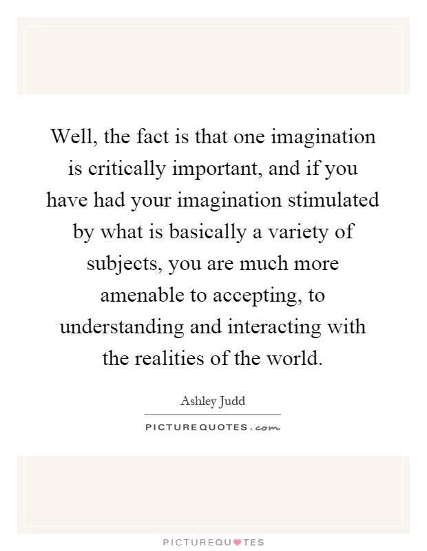 Well, the fact is that one imagination is critically important, and if you have had your imagination stimulated by what is basically a variety of subjects, you are much more amenable to accepting, to understanding and interacting with the realities of the world Picture Quote #1