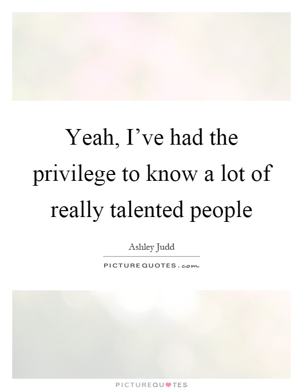 Yeah, I've had the privilege to know a lot of really talented people Picture Quote #1