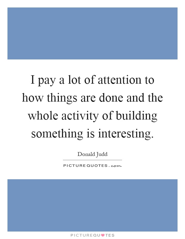I pay a lot of attention to how things are done and the whole activity of building something is interesting Picture Quote #1