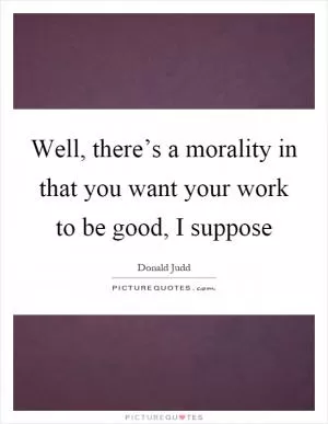 Well, there’s a morality in that you want your work to be good, I suppose Picture Quote #1