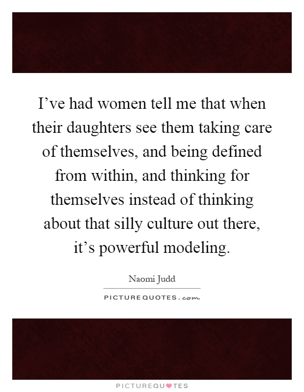 I've had women tell me that when their daughters see them taking care of themselves, and being defined from within, and thinking for themselves instead of thinking about that silly culture out there, it's powerful modeling Picture Quote #1