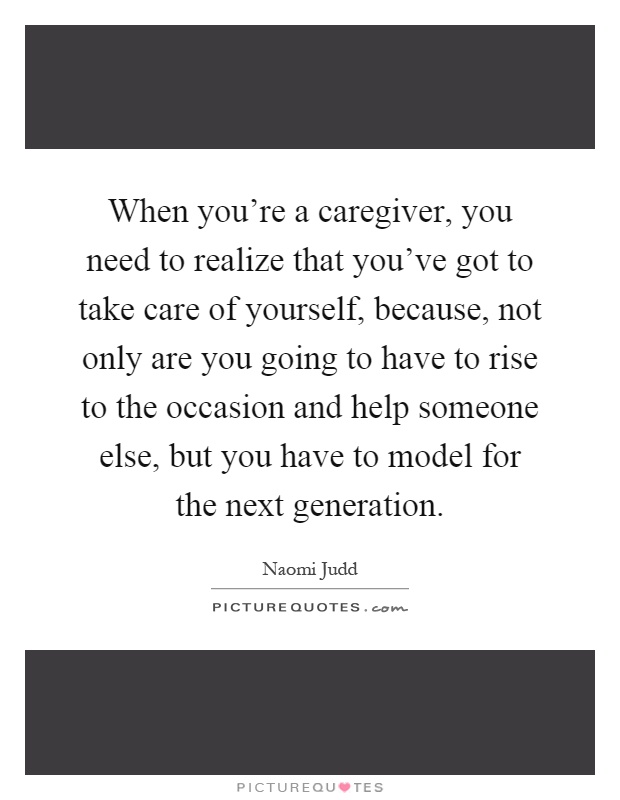When you're a caregiver, you need to realize that you've got to take care of yourself, because, not only are you going to have to rise to the occasion and help someone else, but you have to model for the next generation Picture Quote #1