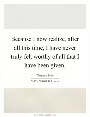 Because I now realize, after all this time, I have never truly felt worthy of all that I have been given Picture Quote #1
