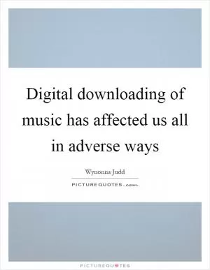 Digital downloading of music has affected us all in adverse ways Picture Quote #1