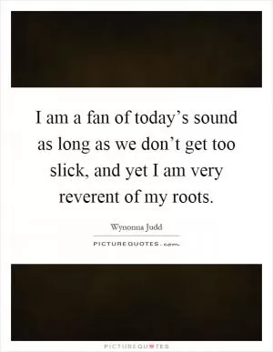 I am a fan of today’s sound as long as we don’t get too slick, and yet I am very reverent of my roots Picture Quote #1