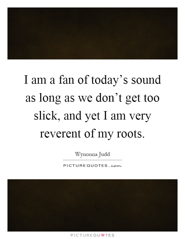 I am a fan of today's sound as long as we don't get too slick, and yet I am very reverent of my roots Picture Quote #1