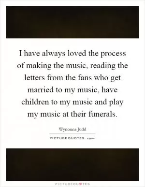 I have always loved the process of making the music, reading the letters from the fans who get married to my music, have children to my music and play my music at their funerals Picture Quote #1
