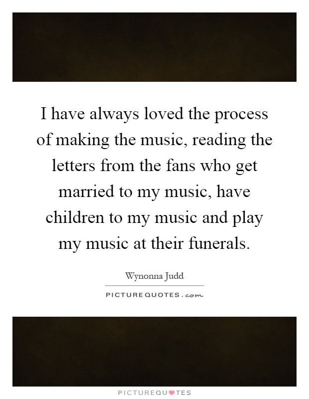 I have always loved the process of making the music, reading the letters from the fans who get married to my music, have children to my music and play my music at their funerals Picture Quote #1