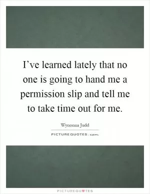 I’ve learned lately that no one is going to hand me a permission slip and tell me to take time out for me Picture Quote #1
