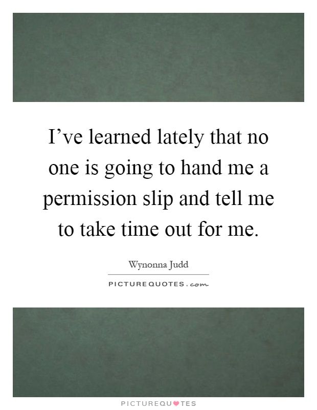 I've learned lately that no one is going to hand me a permission slip and tell me to take time out for me Picture Quote #1
