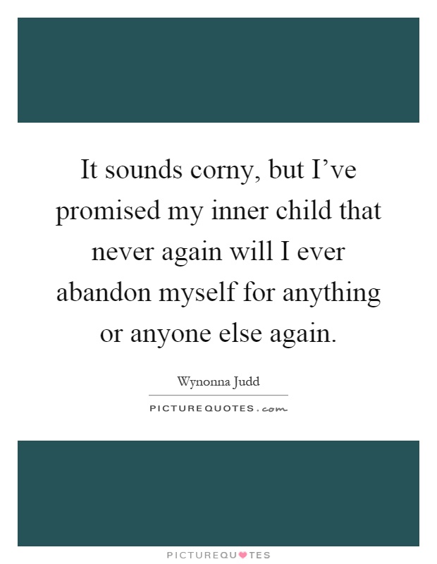 It sounds corny, but I've promised my inner child that never again will I ever abandon myself for anything or anyone else again Picture Quote #1