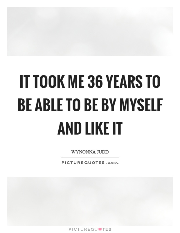 It took me 36 years to be able to be by myself and like it Picture Quote #1