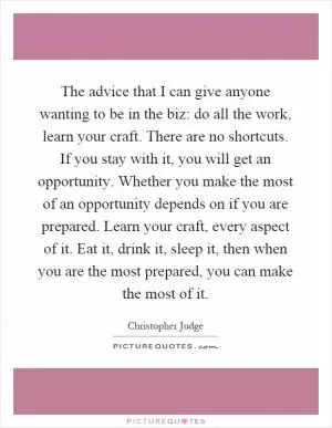 The advice that I can give anyone wanting to be in the biz: do all the work, learn your craft. There are no shortcuts. If you stay with it, you will get an opportunity. Whether you make the most of an opportunity depends on if you are prepared. Learn your craft, every aspect of it. Eat it, drink it, sleep it, then when you are the most prepared, you can make the most of it Picture Quote #1