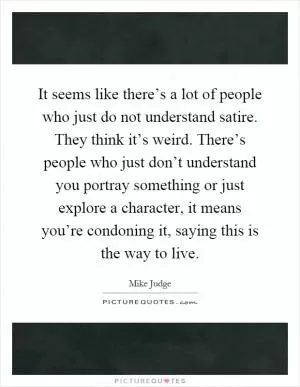 It seems like there’s a lot of people who just do not understand satire. They think it’s weird. There’s people who just don’t understand you portray something or just explore a character, it means you’re condoning it, saying this is the way to live Picture Quote #1