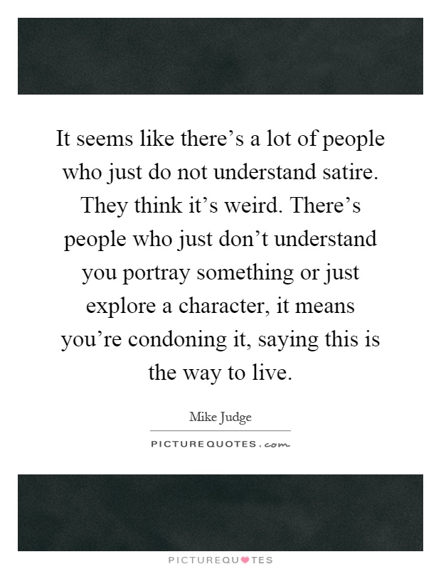 It seems like there's a lot of people who just do not understand satire. They think it's weird. There's people who just don't understand you portray something or just explore a character, it means you're condoning it, saying this is the way to live Picture Quote #1