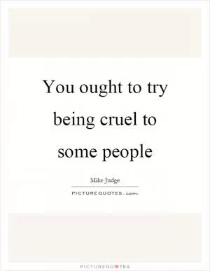 You ought to try being cruel to some people Picture Quote #1